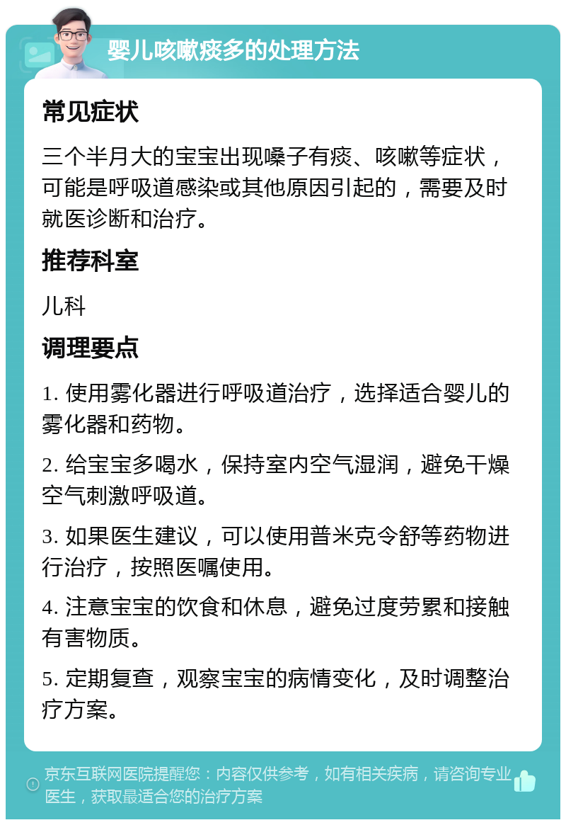 婴儿咳嗽痰多的处理方法 常见症状 三个半月大的宝宝出现嗓子有痰、咳嗽等症状，可能是呼吸道感染或其他原因引起的，需要及时就医诊断和治疗。 推荐科室 儿科 调理要点 1. 使用雾化器进行呼吸道治疗，选择适合婴儿的雾化器和药物。 2. 给宝宝多喝水，保持室内空气湿润，避免干燥空气刺激呼吸道。 3. 如果医生建议，可以使用普米克令舒等药物进行治疗，按照医嘱使用。 4. 注意宝宝的饮食和休息，避免过度劳累和接触有害物质。 5. 定期复查，观察宝宝的病情变化，及时调整治疗方案。