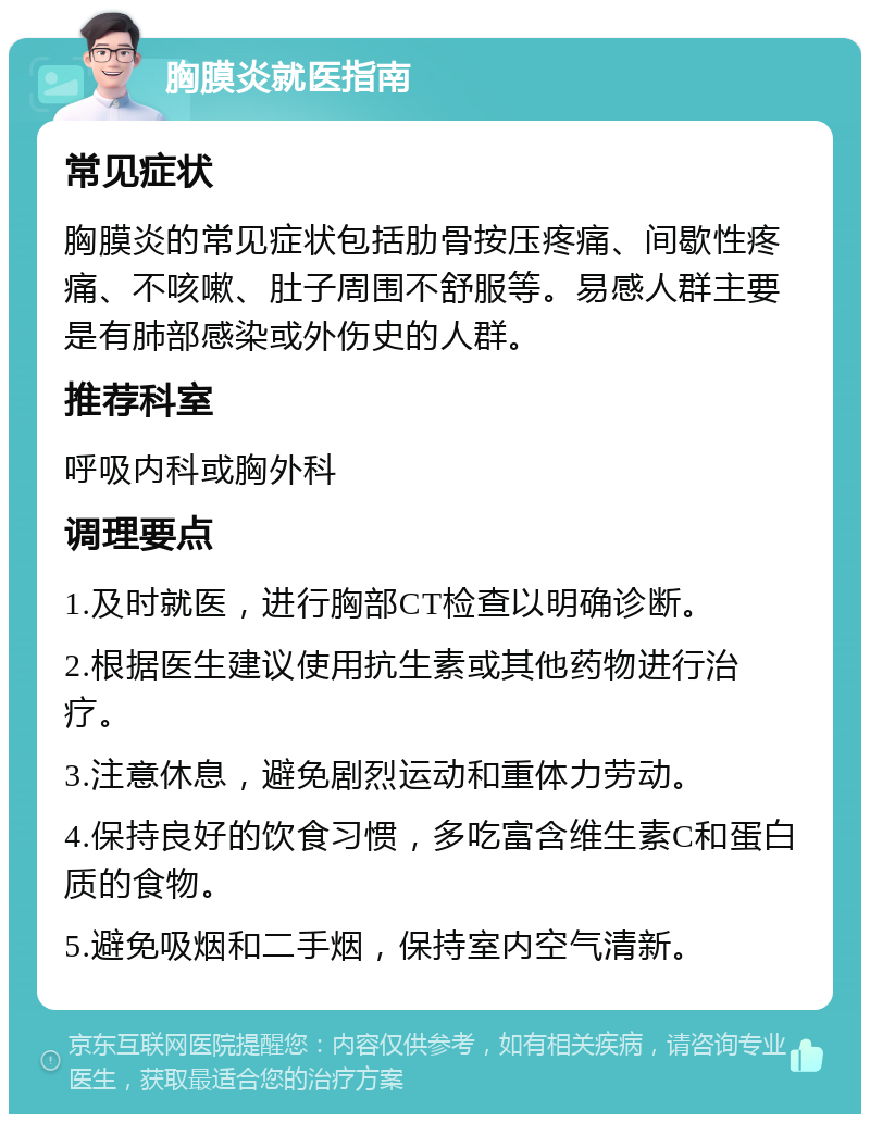 胸膜炎就医指南 常见症状 胸膜炎的常见症状包括肋骨按压疼痛、间歇性疼痛、不咳嗽、肚子周围不舒服等。易感人群主要是有肺部感染或外伤史的人群。 推荐科室 呼吸内科或胸外科 调理要点 1.及时就医，进行胸部CT检查以明确诊断。 2.根据医生建议使用抗生素或其他药物进行治疗。 3.注意休息，避免剧烈运动和重体力劳动。 4.保持良好的饮食习惯，多吃富含维生素C和蛋白质的食物。 5.避免吸烟和二手烟，保持室内空气清新。