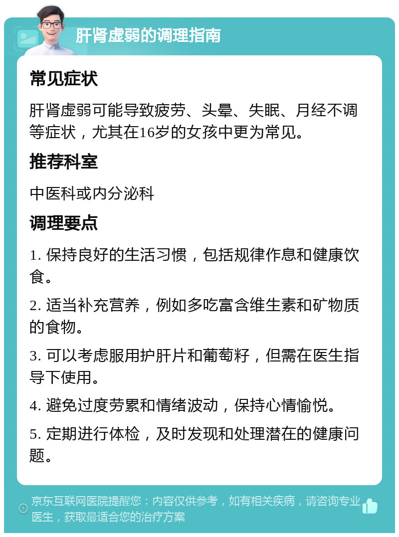 肝肾虚弱的调理指南 常见症状 肝肾虚弱可能导致疲劳、头晕、失眠、月经不调等症状，尤其在16岁的女孩中更为常见。 推荐科室 中医科或内分泌科 调理要点 1. 保持良好的生活习惯，包括规律作息和健康饮食。 2. 适当补充营养，例如多吃富含维生素和矿物质的食物。 3. 可以考虑服用护肝片和葡萄籽，但需在医生指导下使用。 4. 避免过度劳累和情绪波动，保持心情愉悦。 5. 定期进行体检，及时发现和处理潜在的健康问题。