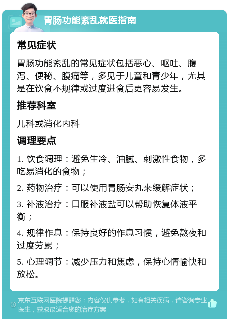 胃肠功能紊乱就医指南 常见症状 胃肠功能紊乱的常见症状包括恶心、呕吐、腹泻、便秘、腹痛等，多见于儿童和青少年，尤其是在饮食不规律或过度进食后更容易发生。 推荐科室 儿科或消化内科 调理要点 1. 饮食调理：避免生冷、油腻、刺激性食物，多吃易消化的食物； 2. 药物治疗：可以使用胃肠安丸来缓解症状； 3. 补液治疗：口服补液盐可以帮助恢复体液平衡； 4. 规律作息：保持良好的作息习惯，避免熬夜和过度劳累； 5. 心理调节：减少压力和焦虑，保持心情愉快和放松。