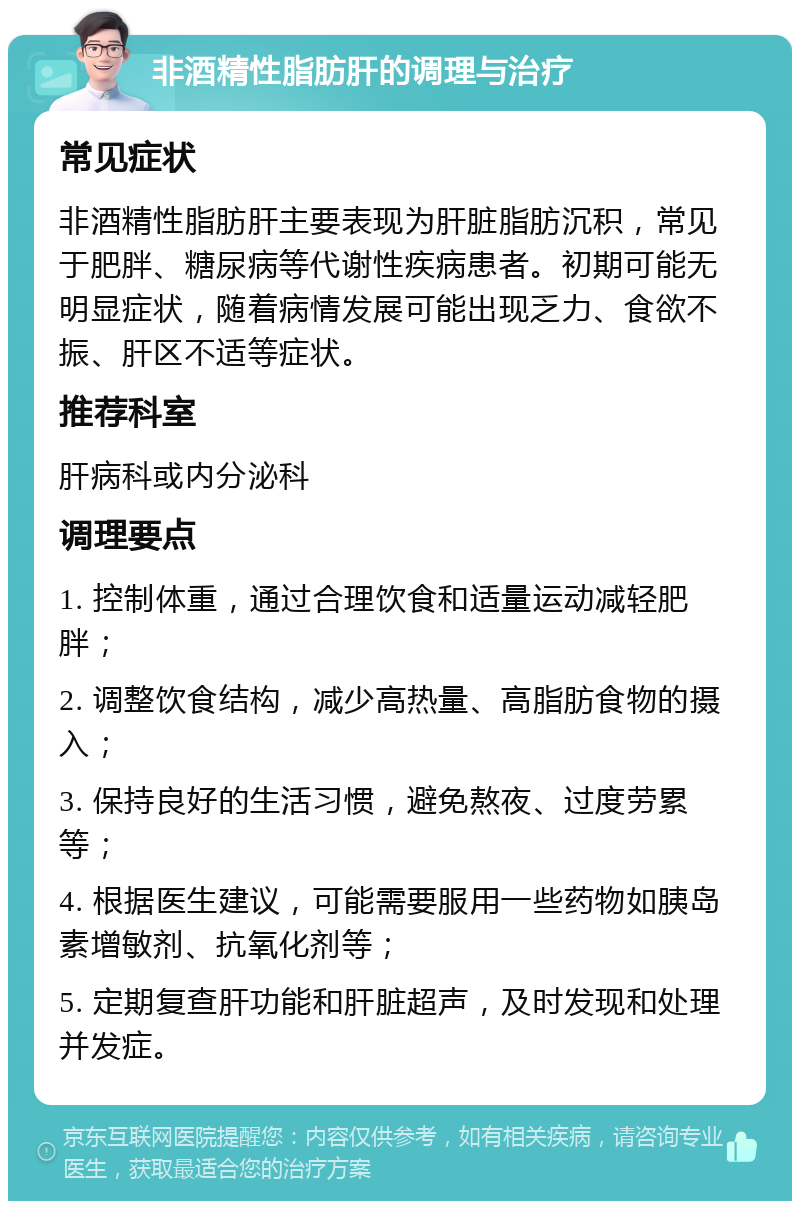 非酒精性脂肪肝的调理与治疗 常见症状 非酒精性脂肪肝主要表现为肝脏脂肪沉积，常见于肥胖、糖尿病等代谢性疾病患者。初期可能无明显症状，随着病情发展可能出现乏力、食欲不振、肝区不适等症状。 推荐科室 肝病科或内分泌科 调理要点 1. 控制体重，通过合理饮食和适量运动减轻肥胖； 2. 调整饮食结构，减少高热量、高脂肪食物的摄入； 3. 保持良好的生活习惯，避免熬夜、过度劳累等； 4. 根据医生建议，可能需要服用一些药物如胰岛素增敏剂、抗氧化剂等； 5. 定期复查肝功能和肝脏超声，及时发现和处理并发症。