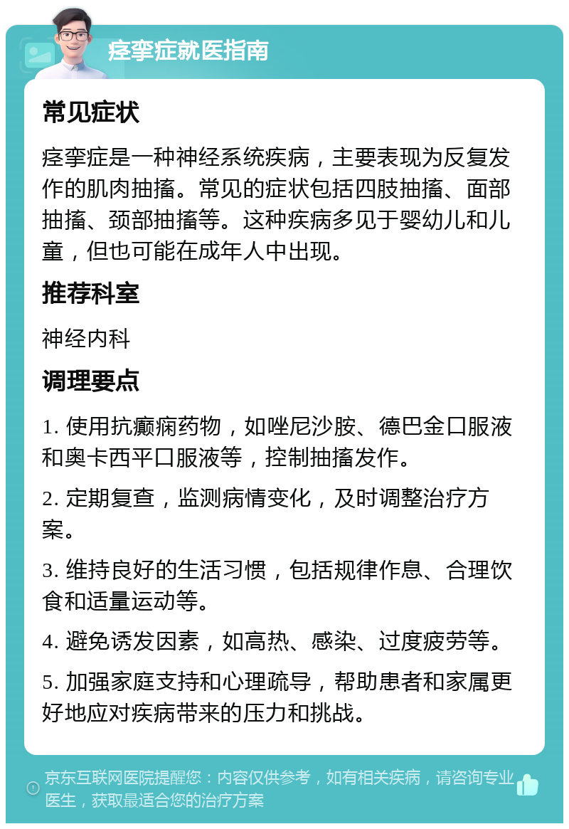 痉挛症就医指南 常见症状 痉挛症是一种神经系统疾病，主要表现为反复发作的肌肉抽搐。常见的症状包括四肢抽搐、面部抽搐、颈部抽搐等。这种疾病多见于婴幼儿和儿童，但也可能在成年人中出现。 推荐科室 神经内科 调理要点 1. 使用抗癫痫药物，如唑尼沙胺、德巴金口服液和奥卡西平口服液等，控制抽搐发作。 2. 定期复查，监测病情变化，及时调整治疗方案。 3. 维持良好的生活习惯，包括规律作息、合理饮食和适量运动等。 4. 避免诱发因素，如高热、感染、过度疲劳等。 5. 加强家庭支持和心理疏导，帮助患者和家属更好地应对疾病带来的压力和挑战。