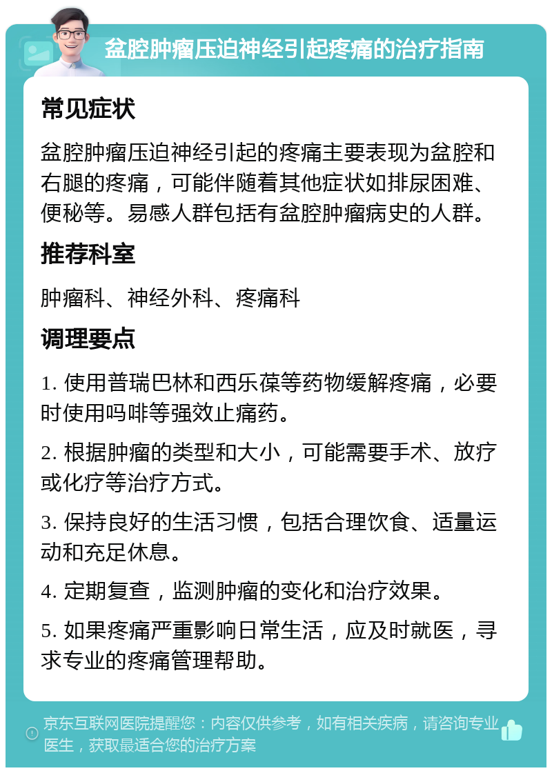 盆腔肿瘤压迫神经引起疼痛的治疗指南 常见症状 盆腔肿瘤压迫神经引起的疼痛主要表现为盆腔和右腿的疼痛，可能伴随着其他症状如排尿困难、便秘等。易感人群包括有盆腔肿瘤病史的人群。 推荐科室 肿瘤科、神经外科、疼痛科 调理要点 1. 使用普瑞巴林和西乐葆等药物缓解疼痛，必要时使用吗啡等强效止痛药。 2. 根据肿瘤的类型和大小，可能需要手术、放疗或化疗等治疗方式。 3. 保持良好的生活习惯，包括合理饮食、适量运动和充足休息。 4. 定期复查，监测肿瘤的变化和治疗效果。 5. 如果疼痛严重影响日常生活，应及时就医，寻求专业的疼痛管理帮助。