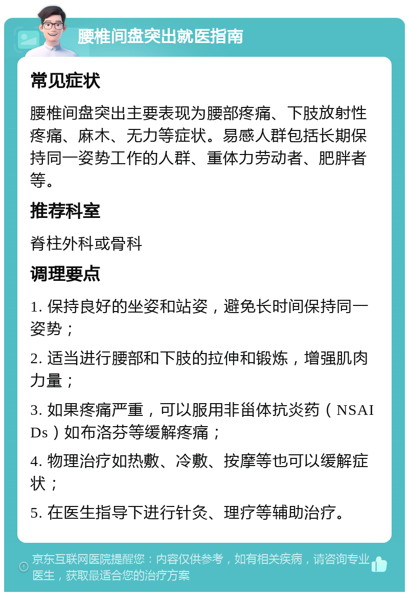 腰椎间盘突出就医指南 常见症状 腰椎间盘突出主要表现为腰部疼痛、下肢放射性疼痛、麻木、无力等症状。易感人群包括长期保持同一姿势工作的人群、重体力劳动者、肥胖者等。 推荐科室 脊柱外科或骨科 调理要点 1. 保持良好的坐姿和站姿，避免长时间保持同一姿势； 2. 适当进行腰部和下肢的拉伸和锻炼，增强肌肉力量； 3. 如果疼痛严重，可以服用非甾体抗炎药（NSAIDs）如布洛芬等缓解疼痛； 4. 物理治疗如热敷、冷敷、按摩等也可以缓解症状； 5. 在医生指导下进行针灸、理疗等辅助治疗。