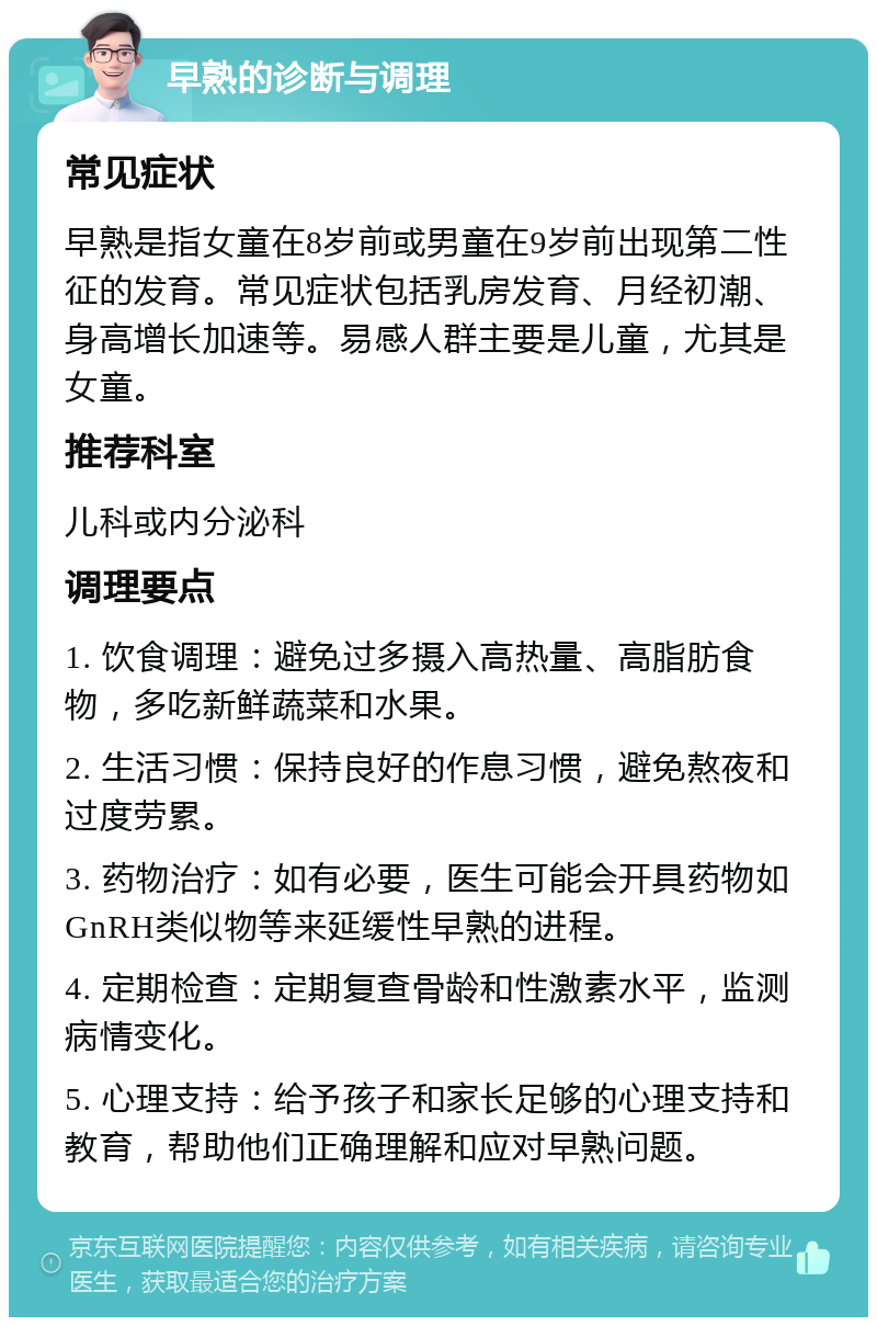 早熟的诊断与调理 常见症状 早熟是指女童在8岁前或男童在9岁前出现第二性征的发育。常见症状包括乳房发育、月经初潮、身高增长加速等。易感人群主要是儿童，尤其是女童。 推荐科室 儿科或内分泌科 调理要点 1. 饮食调理：避免过多摄入高热量、高脂肪食物，多吃新鲜蔬菜和水果。 2. 生活习惯：保持良好的作息习惯，避免熬夜和过度劳累。 3. 药物治疗：如有必要，医生可能会开具药物如GnRH类似物等来延缓性早熟的进程。 4. 定期检查：定期复查骨龄和性激素水平，监测病情变化。 5. 心理支持：给予孩子和家长足够的心理支持和教育，帮助他们正确理解和应对早熟问题。