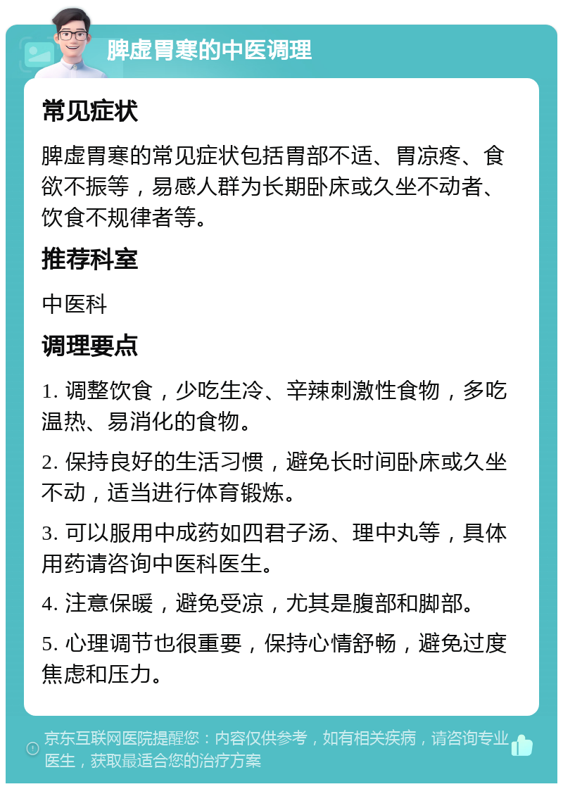 脾虚胃寒的中医调理 常见症状 脾虚胃寒的常见症状包括胃部不适、胃凉疼、食欲不振等，易感人群为长期卧床或久坐不动者、饮食不规律者等。 推荐科室 中医科 调理要点 1. 调整饮食，少吃生冷、辛辣刺激性食物，多吃温热、易消化的食物。 2. 保持良好的生活习惯，避免长时间卧床或久坐不动，适当进行体育锻炼。 3. 可以服用中成药如四君子汤、理中丸等，具体用药请咨询中医科医生。 4. 注意保暖，避免受凉，尤其是腹部和脚部。 5. 心理调节也很重要，保持心情舒畅，避免过度焦虑和压力。