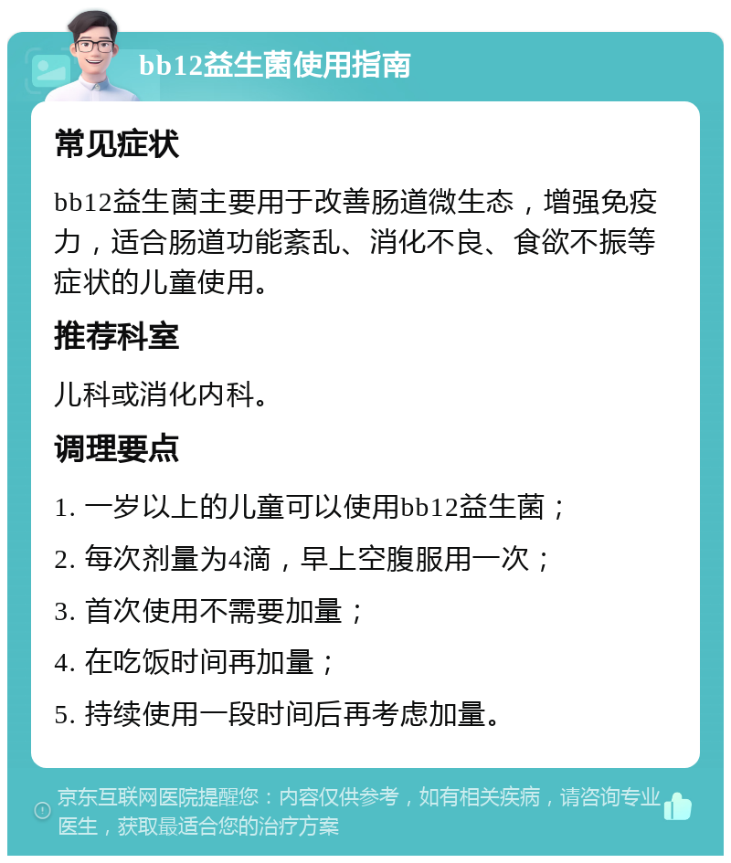 bb12益生菌使用指南 常见症状 bb12益生菌主要用于改善肠道微生态，增强免疫力，适合肠道功能紊乱、消化不良、食欲不振等症状的儿童使用。 推荐科室 儿科或消化内科。 调理要点 1. 一岁以上的儿童可以使用bb12益生菌； 2. 每次剂量为4滴，早上空腹服用一次； 3. 首次使用不需要加量； 4. 在吃饭时间再加量； 5. 持续使用一段时间后再考虑加量。