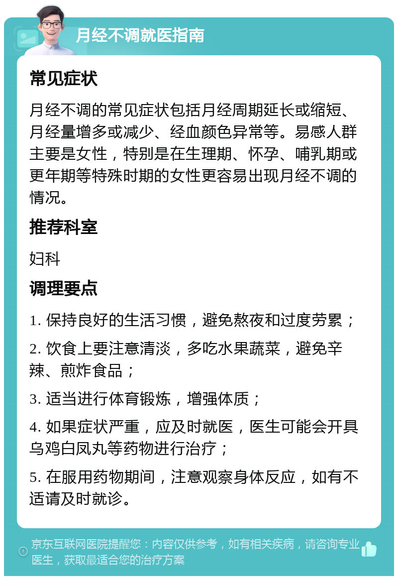 月经不调就医指南 常见症状 月经不调的常见症状包括月经周期延长或缩短、月经量增多或减少、经血颜色异常等。易感人群主要是女性，特别是在生理期、怀孕、哺乳期或更年期等特殊时期的女性更容易出现月经不调的情况。 推荐科室 妇科 调理要点 1. 保持良好的生活习惯，避免熬夜和过度劳累； 2. 饮食上要注意清淡，多吃水果蔬菜，避免辛辣、煎炸食品； 3. 适当进行体育锻炼，增强体质； 4. 如果症状严重，应及时就医，医生可能会开具乌鸡白凤丸等药物进行治疗； 5. 在服用药物期间，注意观察身体反应，如有不适请及时就诊。