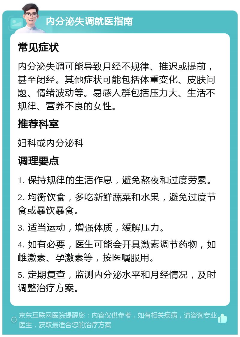 内分泌失调就医指南 常见症状 内分泌失调可能导致月经不规律、推迟或提前，甚至闭经。其他症状可能包括体重变化、皮肤问题、情绪波动等。易感人群包括压力大、生活不规律、营养不良的女性。 推荐科室 妇科或内分泌科 调理要点 1. 保持规律的生活作息，避免熬夜和过度劳累。 2. 均衡饮食，多吃新鲜蔬菜和水果，避免过度节食或暴饮暴食。 3. 适当运动，增强体质，缓解压力。 4. 如有必要，医生可能会开具激素调节药物，如雌激素、孕激素等，按医嘱服用。 5. 定期复查，监测内分泌水平和月经情况，及时调整治疗方案。