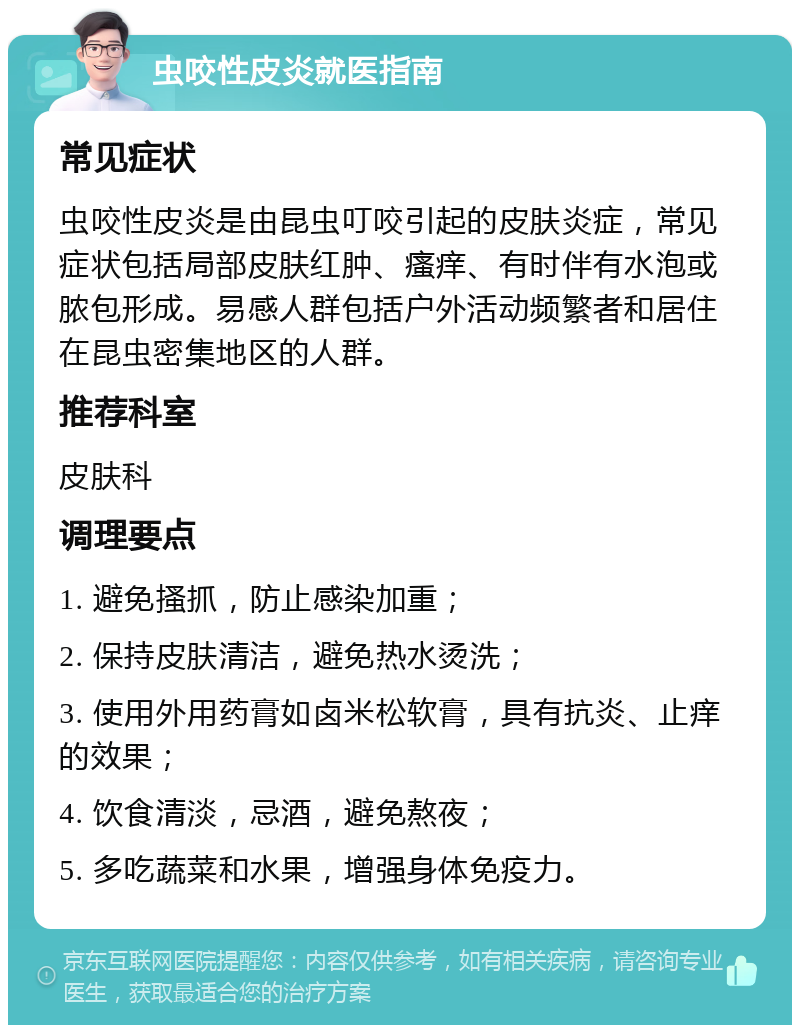 虫咬性皮炎就医指南 常见症状 虫咬性皮炎是由昆虫叮咬引起的皮肤炎症，常见症状包括局部皮肤红肿、瘙痒、有时伴有水泡或脓包形成。易感人群包括户外活动频繁者和居住在昆虫密集地区的人群。 推荐科室 皮肤科 调理要点 1. 避免搔抓，防止感染加重； 2. 保持皮肤清洁，避免热水烫洗； 3. 使用外用药膏如卤米松软膏，具有抗炎、止痒的效果； 4. 饮食清淡，忌酒，避免熬夜； 5. 多吃蔬菜和水果，增强身体免疫力。