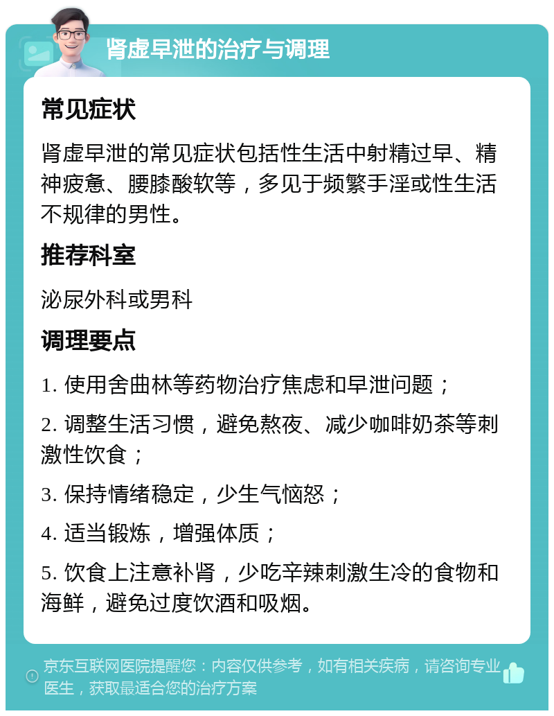 肾虚早泄的治疗与调理 常见症状 肾虚早泄的常见症状包括性生活中射精过早、精神疲惫、腰膝酸软等，多见于频繁手淫或性生活不规律的男性。 推荐科室 泌尿外科或男科 调理要点 1. 使用舍曲林等药物治疗焦虑和早泄问题； 2. 调整生活习惯，避免熬夜、减少咖啡奶茶等刺激性饮食； 3. 保持情绪稳定，少生气恼怒； 4. 适当锻炼，增强体质； 5. 饮食上注意补肾，少吃辛辣刺激生冷的食物和海鲜，避免过度饮酒和吸烟。