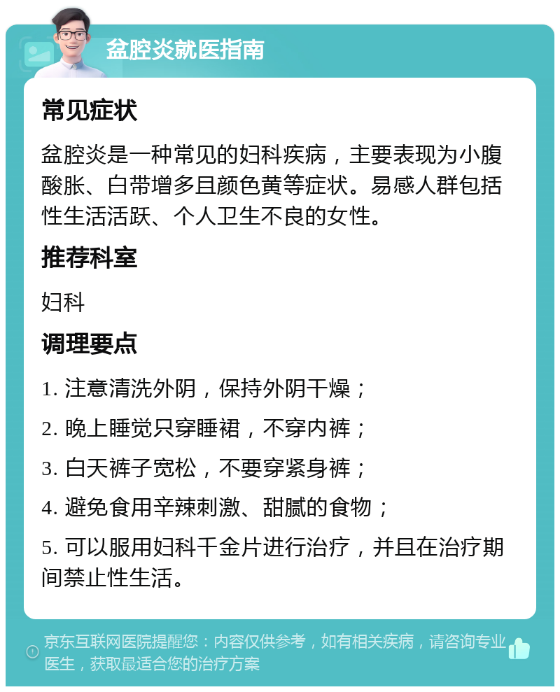 盆腔炎就医指南 常见症状 盆腔炎是一种常见的妇科疾病，主要表现为小腹酸胀、白带增多且颜色黄等症状。易感人群包括性生活活跃、个人卫生不良的女性。 推荐科室 妇科 调理要点 1. 注意清洗外阴，保持外阴干燥； 2. 晚上睡觉只穿睡裙，不穿内裤； 3. 白天裤子宽松，不要穿紧身裤； 4. 避免食用辛辣刺激、甜腻的食物； 5. 可以服用妇科千金片进行治疗，并且在治疗期间禁止性生活。