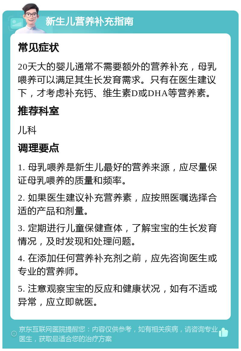 新生儿营养补充指南 常见症状 20天大的婴儿通常不需要额外的营养补充，母乳喂养可以满足其生长发育需求。只有在医生建议下，才考虑补充钙、维生素D或DHA等营养素。 推荐科室 儿科 调理要点 1. 母乳喂养是新生儿最好的营养来源，应尽量保证母乳喂养的质量和频率。 2. 如果医生建议补充营养素，应按照医嘱选择合适的产品和剂量。 3. 定期进行儿童保健查体，了解宝宝的生长发育情况，及时发现和处理问题。 4. 在添加任何营养补充剂之前，应先咨询医生或专业的营养师。 5. 注意观察宝宝的反应和健康状况，如有不适或异常，应立即就医。