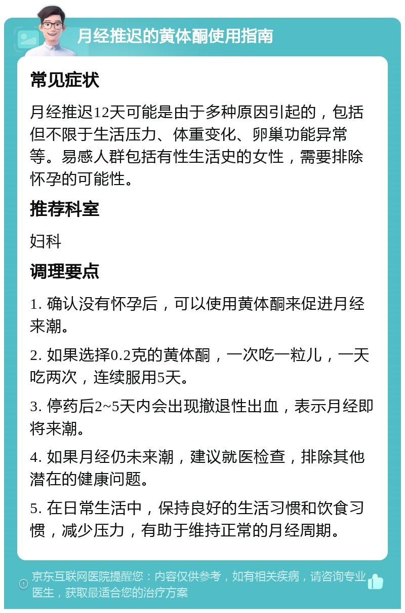 月经推迟的黄体酮使用指南 常见症状 月经推迟12天可能是由于多种原因引起的，包括但不限于生活压力、体重变化、卵巢功能异常等。易感人群包括有性生活史的女性，需要排除怀孕的可能性。 推荐科室 妇科 调理要点 1. 确认没有怀孕后，可以使用黄体酮来促进月经来潮。 2. 如果选择0.2克的黄体酮，一次吃一粒儿，一天吃两次，连续服用5天。 3. 停药后2~5天内会出现撤退性出血，表示月经即将来潮。 4. 如果月经仍未来潮，建议就医检查，排除其他潜在的健康问题。 5. 在日常生活中，保持良好的生活习惯和饮食习惯，减少压力，有助于维持正常的月经周期。