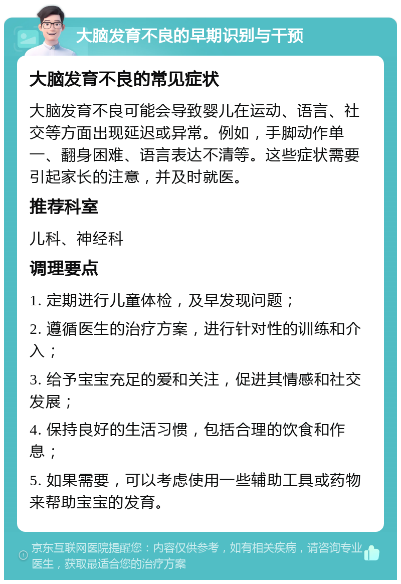 大脑发育不良的早期识别与干预 大脑发育不良的常见症状 大脑发育不良可能会导致婴儿在运动、语言、社交等方面出现延迟或异常。例如，手脚动作单一、翻身困难、语言表达不清等。这些症状需要引起家长的注意，并及时就医。 推荐科室 儿科、神经科 调理要点 1. 定期进行儿童体检，及早发现问题； 2. 遵循医生的治疗方案，进行针对性的训练和介入； 3. 给予宝宝充足的爱和关注，促进其情感和社交发展； 4. 保持良好的生活习惯，包括合理的饮食和作息； 5. 如果需要，可以考虑使用一些辅助工具或药物来帮助宝宝的发育。