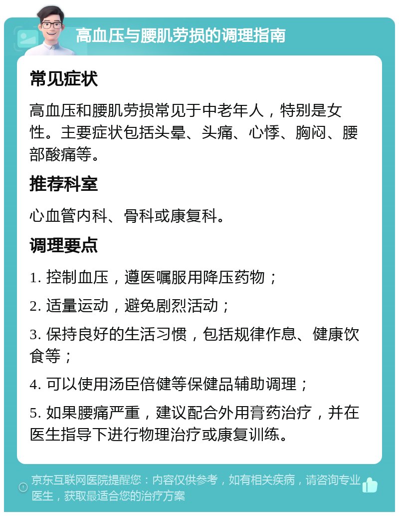 高血压与腰肌劳损的调理指南 常见症状 高血压和腰肌劳损常见于中老年人，特别是女性。主要症状包括头晕、头痛、心悸、胸闷、腰部酸痛等。 推荐科室 心血管内科、骨科或康复科。 调理要点 1. 控制血压，遵医嘱服用降压药物； 2. 适量运动，避免剧烈活动； 3. 保持良好的生活习惯，包括规律作息、健康饮食等； 4. 可以使用汤臣倍健等保健品辅助调理； 5. 如果腰痛严重，建议配合外用膏药治疗，并在医生指导下进行物理治疗或康复训练。