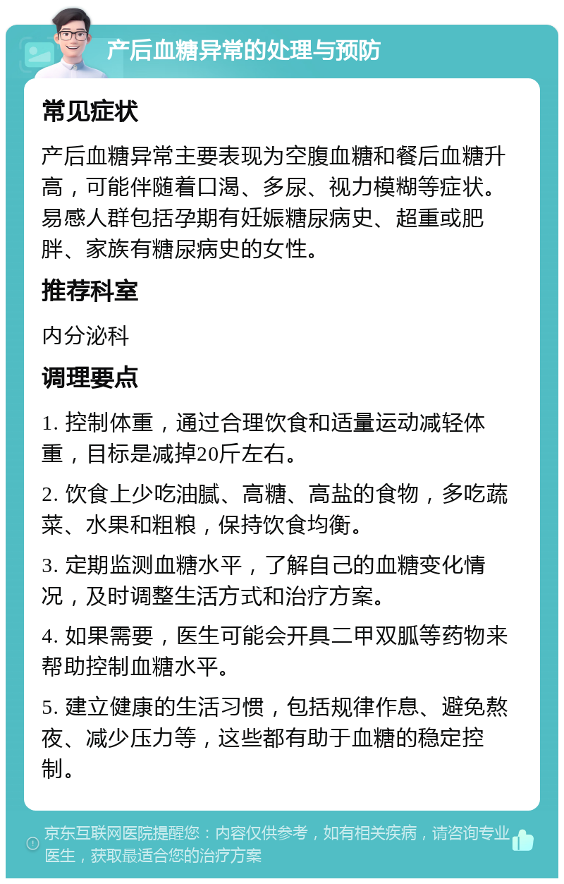 产后血糖异常的处理与预防 常见症状 产后血糖异常主要表现为空腹血糖和餐后血糖升高，可能伴随着口渴、多尿、视力模糊等症状。易感人群包括孕期有妊娠糖尿病史、超重或肥胖、家族有糖尿病史的女性。 推荐科室 内分泌科 调理要点 1. 控制体重，通过合理饮食和适量运动减轻体重，目标是减掉20斤左右。 2. 饮食上少吃油腻、高糖、高盐的食物，多吃蔬菜、水果和粗粮，保持饮食均衡。 3. 定期监测血糖水平，了解自己的血糖变化情况，及时调整生活方式和治疗方案。 4. 如果需要，医生可能会开具二甲双胍等药物来帮助控制血糖水平。 5. 建立健康的生活习惯，包括规律作息、避免熬夜、减少压力等，这些都有助于血糖的稳定控制。