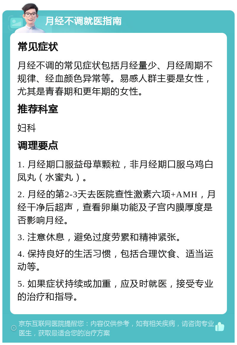 月经不调就医指南 常见症状 月经不调的常见症状包括月经量少、月经周期不规律、经血颜色异常等。易感人群主要是女性，尤其是青春期和更年期的女性。 推荐科室 妇科 调理要点 1. 月经期口服益母草颗粒，非月经期口服乌鸡白凤丸（水蜜丸）。 2. 月经的第2-3天去医院查性激素六项+AMH，月经干净后超声，查看卵巢功能及子宫内膜厚度是否影响月经。 3. 注意休息，避免过度劳累和精神紧张。 4. 保持良好的生活习惯，包括合理饮食、适当运动等。 5. 如果症状持续或加重，应及时就医，接受专业的治疗和指导。