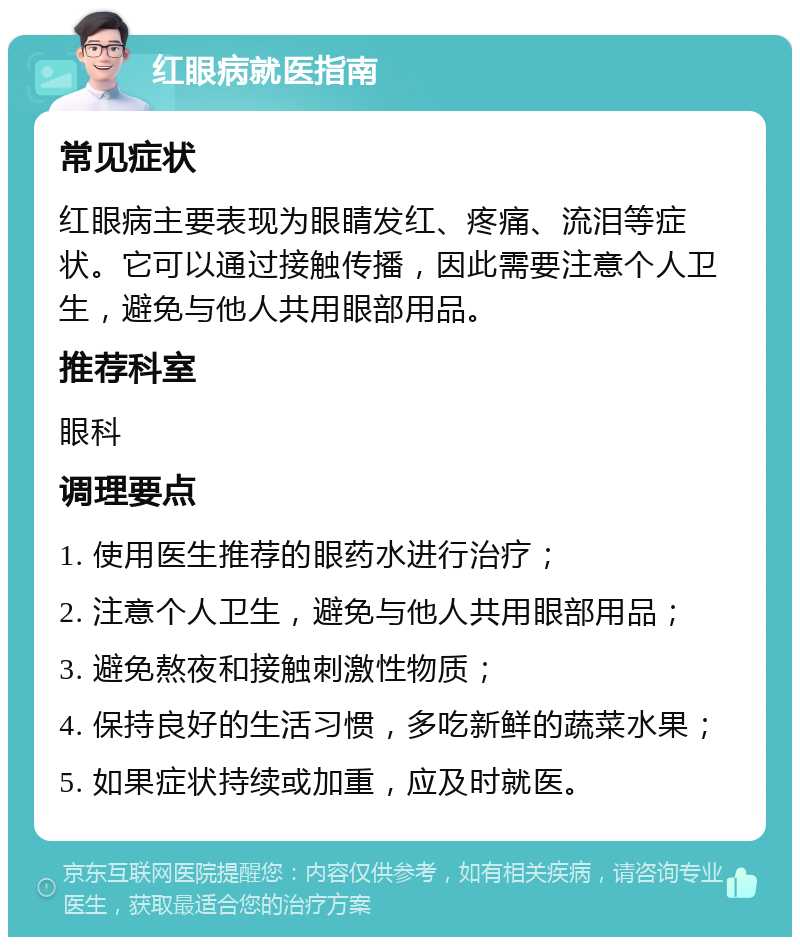 红眼病就医指南 常见症状 红眼病主要表现为眼睛发红、疼痛、流泪等症状。它可以通过接触传播，因此需要注意个人卫生，避免与他人共用眼部用品。 推荐科室 眼科 调理要点 1. 使用医生推荐的眼药水进行治疗； 2. 注意个人卫生，避免与他人共用眼部用品； 3. 避免熬夜和接触刺激性物质； 4. 保持良好的生活习惯，多吃新鲜的蔬菜水果； 5. 如果症状持续或加重，应及时就医。