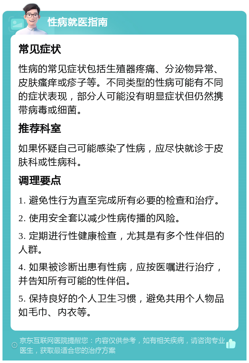 性病就医指南 常见症状 性病的常见症状包括生殖器疼痛、分泌物异常、皮肤瘙痒或疹子等。不同类型的性病可能有不同的症状表现，部分人可能没有明显症状但仍然携带病毒或细菌。 推荐科室 如果怀疑自己可能感染了性病，应尽快就诊于皮肤科或性病科。 调理要点 1. 避免性行为直至完成所有必要的检查和治疗。 2. 使用安全套以减少性病传播的风险。 3. 定期进行性健康检查，尤其是有多个性伴侣的人群。 4. 如果被诊断出患有性病，应按医嘱进行治疗，并告知所有可能的性伴侣。 5. 保持良好的个人卫生习惯，避免共用个人物品如毛巾、内衣等。