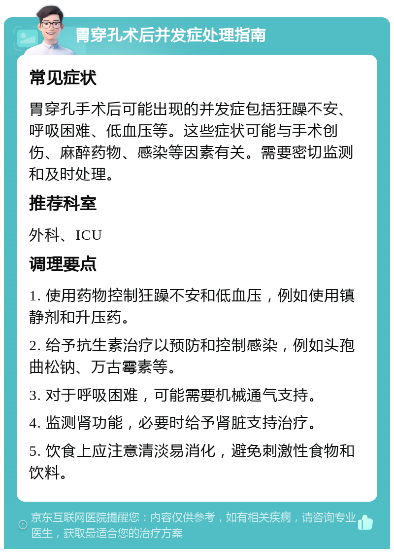 胃穿孔术后并发症处理指南 常见症状 胃穿孔手术后可能出现的并发症包括狂躁不安、呼吸困难、低血压等。这些症状可能与手术创伤、麻醉药物、感染等因素有关。需要密切监测和及时处理。 推荐科室 外科、ICU 调理要点 1. 使用药物控制狂躁不安和低血压，例如使用镇静剂和升压药。 2. 给予抗生素治疗以预防和控制感染，例如头孢曲松钠、万古霉素等。 3. 对于呼吸困难，可能需要机械通气支持。 4. 监测肾功能，必要时给予肾脏支持治疗。 5. 饮食上应注意清淡易消化，避免刺激性食物和饮料。