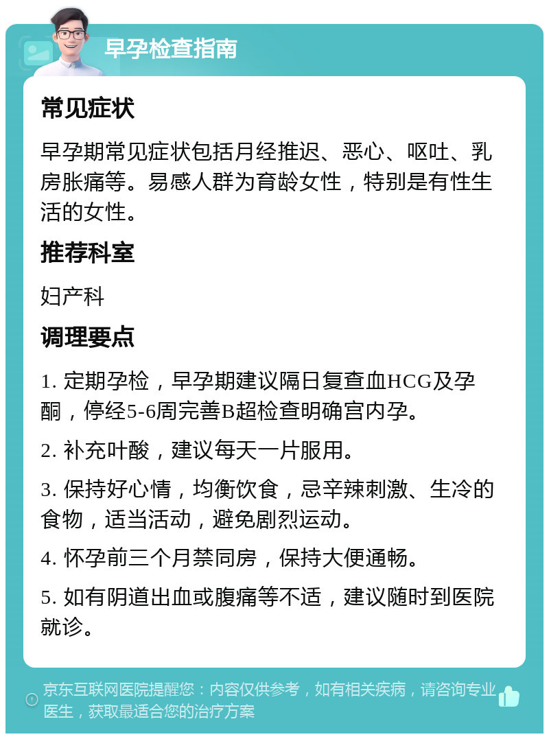 早孕检查指南 常见症状 早孕期常见症状包括月经推迟、恶心、呕吐、乳房胀痛等。易感人群为育龄女性，特别是有性生活的女性。 推荐科室 妇产科 调理要点 1. 定期孕检，早孕期建议隔日复查血HCG及孕酮，停经5-6周完善B超检查明确宫内孕。 2. 补充叶酸，建议每天一片服用。 3. 保持好心情，均衡饮食，忌辛辣刺激、生冷的食物，适当活动，避免剧烈运动。 4. 怀孕前三个月禁同房，保持大便通畅。 5. 如有阴道出血或腹痛等不适，建议随时到医院就诊。