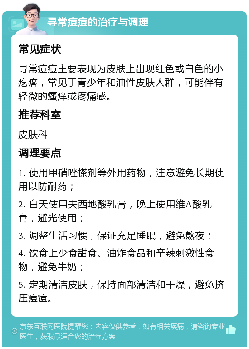 寻常痘痘的治疗与调理 常见症状 寻常痘痘主要表现为皮肤上出现红色或白色的小疙瘩，常见于青少年和油性皮肤人群，可能伴有轻微的瘙痒或疼痛感。 推荐科室 皮肤科 调理要点 1. 使用甲硝唑搽剂等外用药物，注意避免长期使用以防耐药； 2. 白天使用夫西地酸乳膏，晚上使用维A酸乳膏，避光使用； 3. 调整生活习惯，保证充足睡眠，避免熬夜； 4. 饮食上少食甜食、油炸食品和辛辣刺激性食物，避免牛奶； 5. 定期清洁皮肤，保持面部清洁和干燥，避免挤压痘痘。