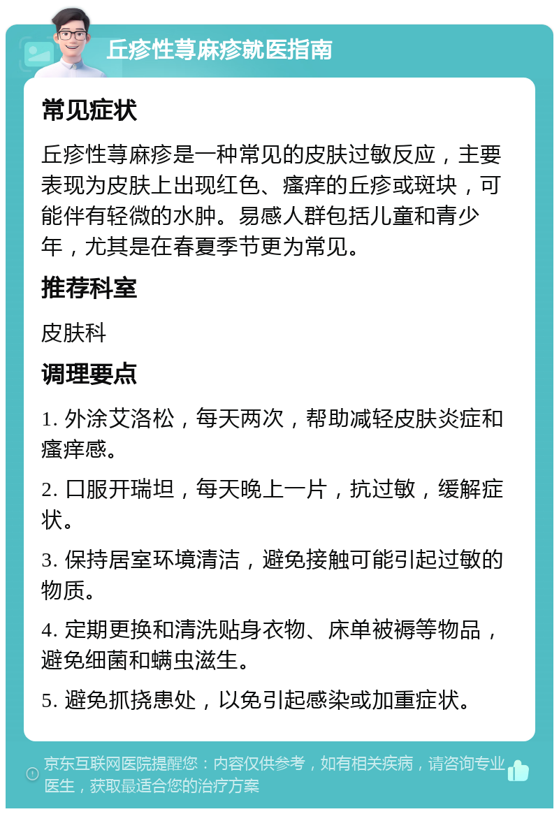 丘疹性荨麻疹就医指南 常见症状 丘疹性荨麻疹是一种常见的皮肤过敏反应，主要表现为皮肤上出现红色、瘙痒的丘疹或斑块，可能伴有轻微的水肿。易感人群包括儿童和青少年，尤其是在春夏季节更为常见。 推荐科室 皮肤科 调理要点 1. 外涂艾洛松，每天两次，帮助减轻皮肤炎症和瘙痒感。 2. 口服开瑞坦，每天晚上一片，抗过敏，缓解症状。 3. 保持居室环境清洁，避免接触可能引起过敏的物质。 4. 定期更换和清洗贴身衣物、床单被褥等物品，避免细菌和螨虫滋生。 5. 避免抓挠患处，以免引起感染或加重症状。