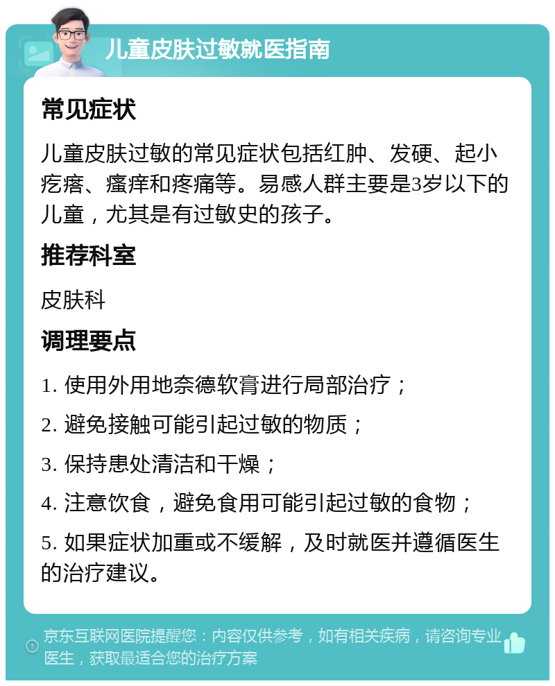 儿童皮肤过敏就医指南 常见症状 儿童皮肤过敏的常见症状包括红肿、发硬、起小疙瘩、瘙痒和疼痛等。易感人群主要是3岁以下的儿童，尤其是有过敏史的孩子。 推荐科室 皮肤科 调理要点 1. 使用外用地奈德软膏进行局部治疗； 2. 避免接触可能引起过敏的物质； 3. 保持患处清洁和干燥； 4. 注意饮食，避免食用可能引起过敏的食物； 5. 如果症状加重或不缓解，及时就医并遵循医生的治疗建议。