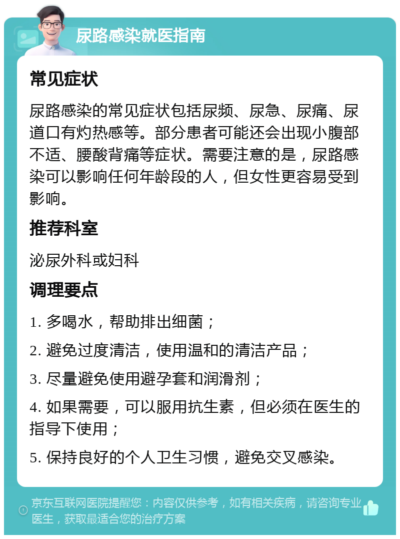 尿路感染就医指南 常见症状 尿路感染的常见症状包括尿频、尿急、尿痛、尿道口有灼热感等。部分患者可能还会出现小腹部不适、腰酸背痛等症状。需要注意的是，尿路感染可以影响任何年龄段的人，但女性更容易受到影响。 推荐科室 泌尿外科或妇科 调理要点 1. 多喝水，帮助排出细菌； 2. 避免过度清洁，使用温和的清洁产品； 3. 尽量避免使用避孕套和润滑剂； 4. 如果需要，可以服用抗生素，但必须在医生的指导下使用； 5. 保持良好的个人卫生习惯，避免交叉感染。