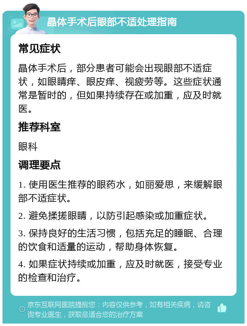 晶体手术后眼部不适处理指南 常见症状 晶体手术后，部分患者可能会出现眼部不适症状，如眼睛痒、眼皮痒、视疲劳等。这些症状通常是暂时的，但如果持续存在或加重，应及时就医。 推荐科室 眼科 调理要点 1. 使用医生推荐的眼药水，如丽爱思，来缓解眼部不适症状。 2. 避免揉搓眼睛，以防引起感染或加重症状。 3. 保持良好的生活习惯，包括充足的睡眠、合理的饮食和适量的运动，帮助身体恢复。 4. 如果症状持续或加重，应及时就医，接受专业的检查和治疗。