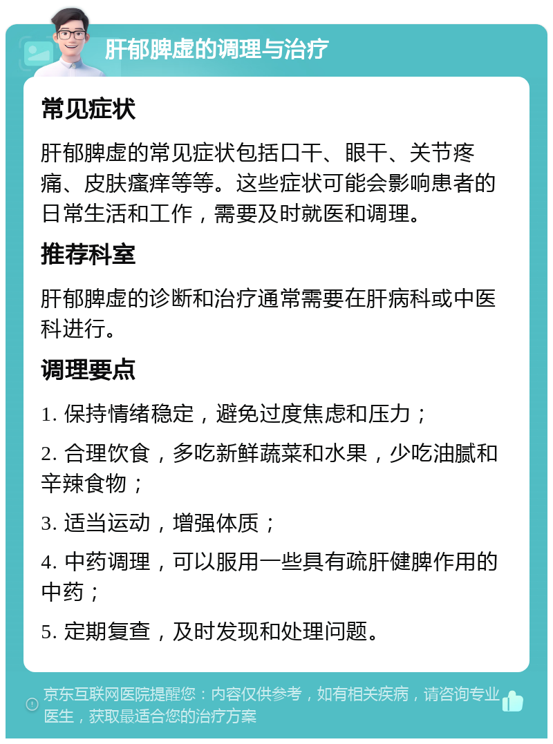 肝郁脾虚的调理与治疗 常见症状 肝郁脾虚的常见症状包括口干、眼干、关节疼痛、皮肤瘙痒等等。这些症状可能会影响患者的日常生活和工作，需要及时就医和调理。 推荐科室 肝郁脾虚的诊断和治疗通常需要在肝病科或中医科进行。 调理要点 1. 保持情绪稳定，避免过度焦虑和压力； 2. 合理饮食，多吃新鲜蔬菜和水果，少吃油腻和辛辣食物； 3. 适当运动，增强体质； 4. 中药调理，可以服用一些具有疏肝健脾作用的中药； 5. 定期复查，及时发现和处理问题。