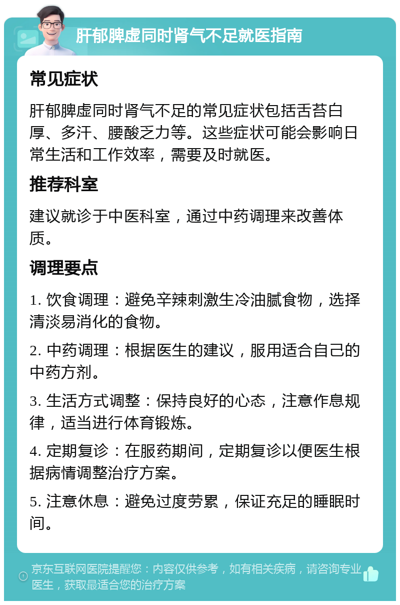 肝郁脾虚同时肾气不足就医指南 常见症状 肝郁脾虚同时肾气不足的常见症状包括舌苔白厚、多汗、腰酸乏力等。这些症状可能会影响日常生活和工作效率，需要及时就医。 推荐科室 建议就诊于中医科室，通过中药调理来改善体质。 调理要点 1. 饮食调理：避免辛辣刺激生冷油腻食物，选择清淡易消化的食物。 2. 中药调理：根据医生的建议，服用适合自己的中药方剂。 3. 生活方式调整：保持良好的心态，注意作息规律，适当进行体育锻炼。 4. 定期复诊：在服药期间，定期复诊以便医生根据病情调整治疗方案。 5. 注意休息：避免过度劳累，保证充足的睡眠时间。