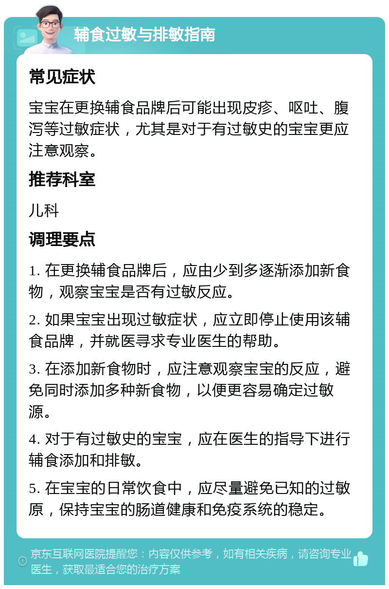 辅食过敏与排敏指南 常见症状 宝宝在更换辅食品牌后可能出现皮疹、呕吐、腹泻等过敏症状，尤其是对于有过敏史的宝宝更应注意观察。 推荐科室 儿科 调理要点 1. 在更换辅食品牌后，应由少到多逐渐添加新食物，观察宝宝是否有过敏反应。 2. 如果宝宝出现过敏症状，应立即停止使用该辅食品牌，并就医寻求专业医生的帮助。 3. 在添加新食物时，应注意观察宝宝的反应，避免同时添加多种新食物，以便更容易确定过敏源。 4. 对于有过敏史的宝宝，应在医生的指导下进行辅食添加和排敏。 5. 在宝宝的日常饮食中，应尽量避免已知的过敏原，保持宝宝的肠道健康和免疫系统的稳定。