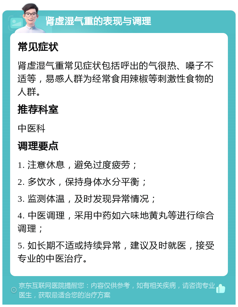 肾虚湿气重的表现与调理 常见症状 肾虚湿气重常见症状包括呼出的气很热、嗓子不适等，易感人群为经常食用辣椒等刺激性食物的人群。 推荐科室 中医科 调理要点 1. 注意休息，避免过度疲劳； 2. 多饮水，保持身体水分平衡； 3. 监测体温，及时发现异常情况； 4. 中医调理，采用中药如六味地黄丸等进行综合调理； 5. 如长期不适或持续异常，建议及时就医，接受专业的中医治疗。