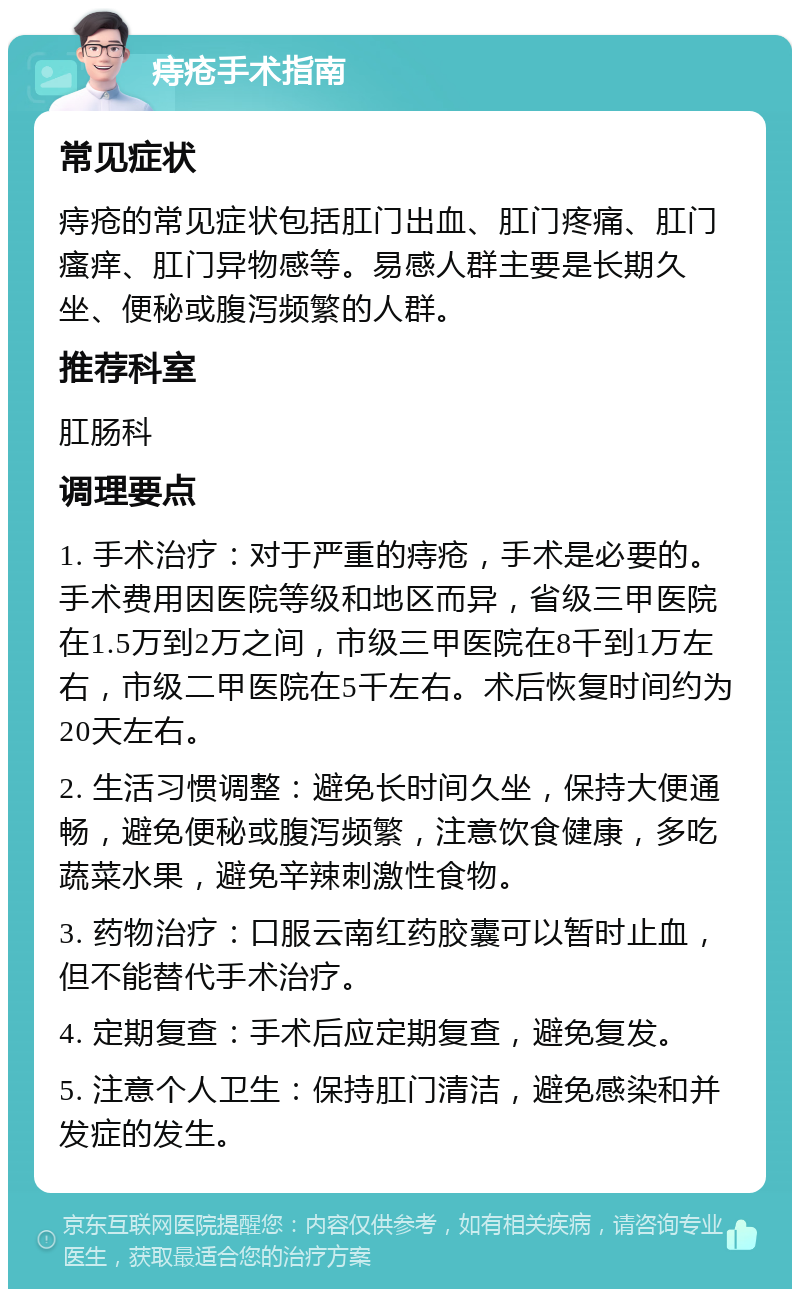 痔疮手术指南 常见症状 痔疮的常见症状包括肛门出血、肛门疼痛、肛门瘙痒、肛门异物感等。易感人群主要是长期久坐、便秘或腹泻频繁的人群。 推荐科室 肛肠科 调理要点 1. 手术治疗：对于严重的痔疮，手术是必要的。手术费用因医院等级和地区而异，省级三甲医院在1.5万到2万之间，市级三甲医院在8千到1万左右，市级二甲医院在5千左右。术后恢复时间约为20天左右。 2. 生活习惯调整：避免长时间久坐，保持大便通畅，避免便秘或腹泻频繁，注意饮食健康，多吃蔬菜水果，避免辛辣刺激性食物。 3. 药物治疗：口服云南红药胶囊可以暂时止血，但不能替代手术治疗。 4. 定期复查：手术后应定期复查，避免复发。 5. 注意个人卫生：保持肛门清洁，避免感染和并发症的发生。