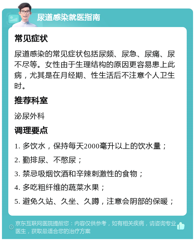 尿道感染就医指南 常见症状 尿道感染的常见症状包括尿频、尿急、尿痛、尿不尽等。女性由于生理结构的原因更容易患上此病，尤其是在月经期、性生活后不注意个人卫生时。 推荐科室 泌尿外科 调理要点 1. 多饮水，保持每天2000毫升以上的饮水量； 2. 勤排尿、不憋尿； 3. 禁忌吸烟饮酒和辛辣刺激性的食物； 4. 多吃粗纤维的蔬菜水果； 5. 避免久站、久坐、久蹲，注意会阴部的保暖；