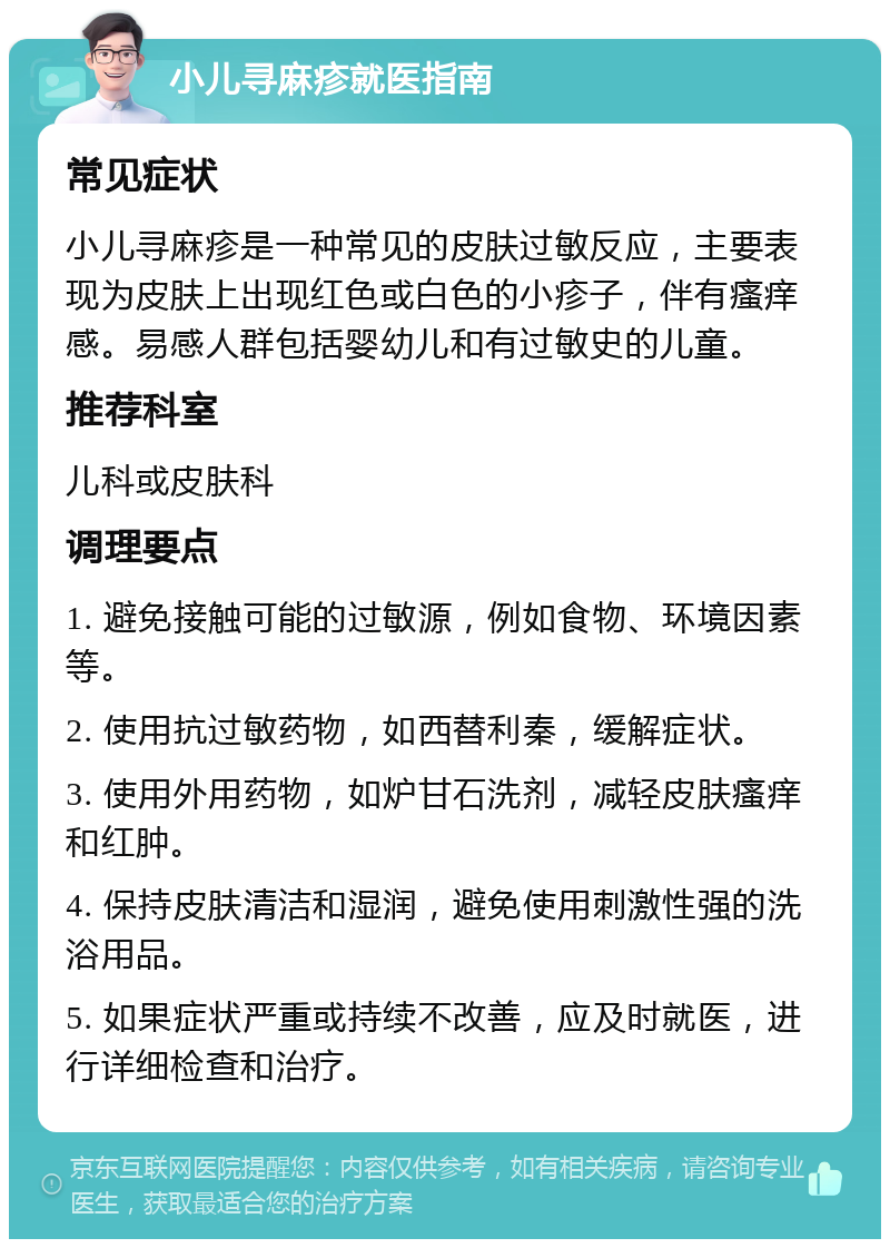 小儿寻麻疹就医指南 常见症状 小儿寻麻疹是一种常见的皮肤过敏反应，主要表现为皮肤上出现红色或白色的小疹子，伴有瘙痒感。易感人群包括婴幼儿和有过敏史的儿童。 推荐科室 儿科或皮肤科 调理要点 1. 避免接触可能的过敏源，例如食物、环境因素等。 2. 使用抗过敏药物，如西替利秦，缓解症状。 3. 使用外用药物，如炉甘石洗剂，减轻皮肤瘙痒和红肿。 4. 保持皮肤清洁和湿润，避免使用刺激性强的洗浴用品。 5. 如果症状严重或持续不改善，应及时就医，进行详细检查和治疗。