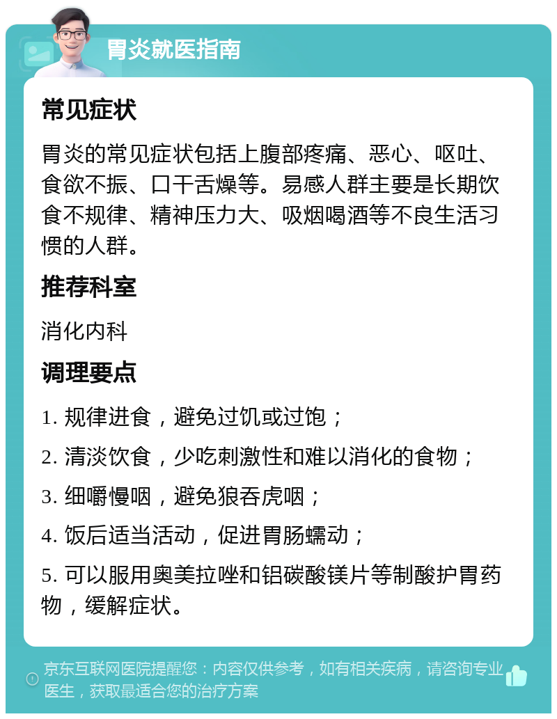 胃炎就医指南 常见症状 胃炎的常见症状包括上腹部疼痛、恶心、呕吐、食欲不振、口干舌燥等。易感人群主要是长期饮食不规律、精神压力大、吸烟喝酒等不良生活习惯的人群。 推荐科室 消化内科 调理要点 1. 规律进食，避免过饥或过饱； 2. 清淡饮食，少吃刺激性和难以消化的食物； 3. 细嚼慢咽，避免狼吞虎咽； 4. 饭后适当活动，促进胃肠蠕动； 5. 可以服用奥美拉唑和铝碳酸镁片等制酸护胃药物，缓解症状。