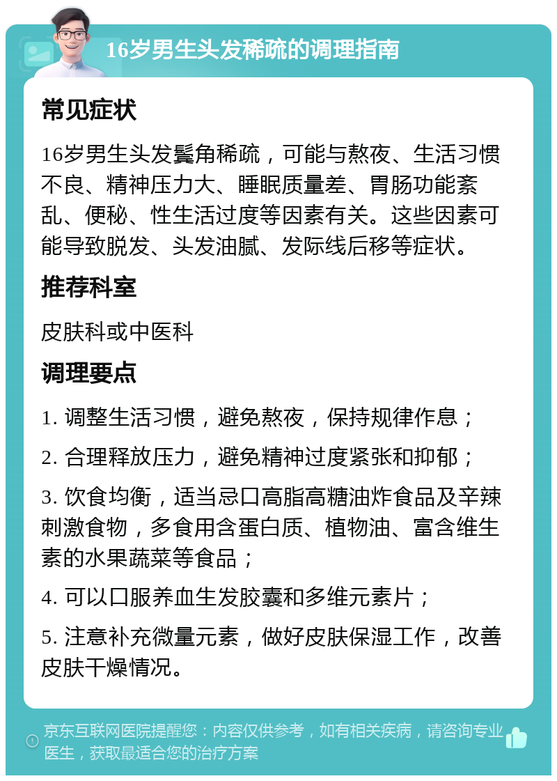 16岁男生头发稀疏的调理指南 常见症状 16岁男生头发鬓角稀疏，可能与熬夜、生活习惯不良、精神压力大、睡眠质量差、胃肠功能紊乱、便秘、性生活过度等因素有关。这些因素可能导致脱发、头发油腻、发际线后移等症状。 推荐科室 皮肤科或中医科 调理要点 1. 调整生活习惯，避免熬夜，保持规律作息； 2. 合理释放压力，避免精神过度紧张和抑郁； 3. 饮食均衡，适当忌口高脂高糖油炸食品及辛辣刺激食物，多食用含蛋白质、植物油、富含维生素的水果蔬菜等食品； 4. 可以口服养血生发胶囊和多维元素片； 5. 注意补充微量元素，做好皮肤保湿工作，改善皮肤干燥情况。