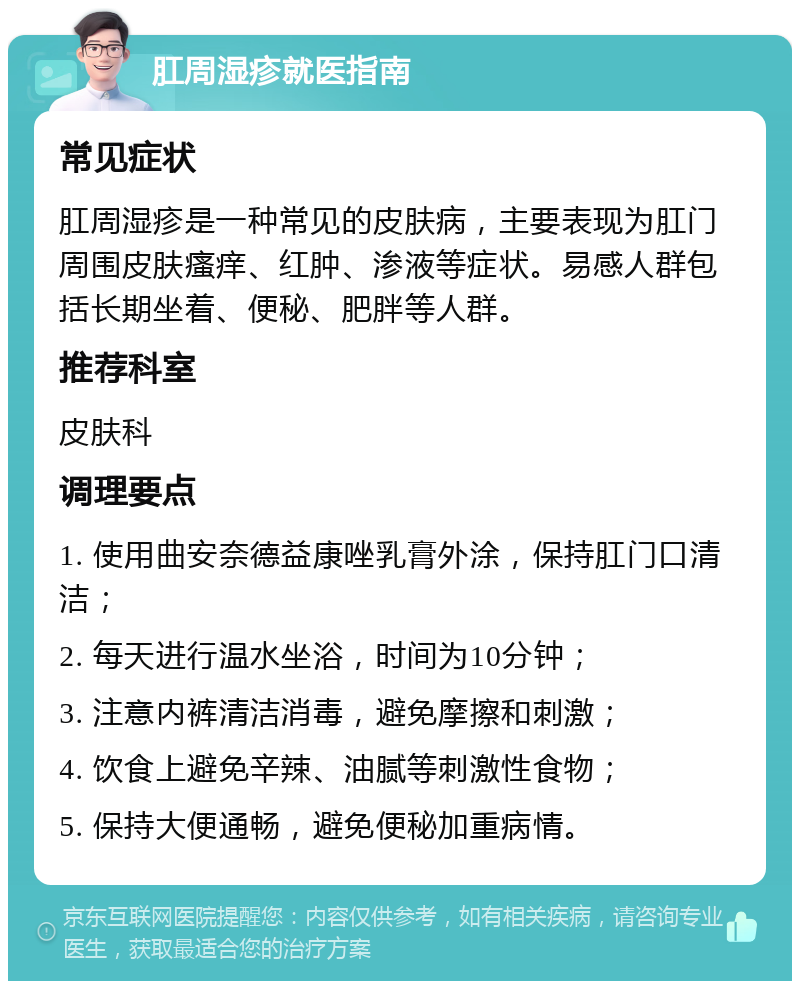 肛周湿疹就医指南 常见症状 肛周湿疹是一种常见的皮肤病，主要表现为肛门周围皮肤瘙痒、红肿、渗液等症状。易感人群包括长期坐着、便秘、肥胖等人群。 推荐科室 皮肤科 调理要点 1. 使用曲安奈德益康唑乳膏外涂，保持肛门口清洁； 2. 每天进行温水坐浴，时间为10分钟； 3. 注意内裤清洁消毒，避免摩擦和刺激； 4. 饮食上避免辛辣、油腻等刺激性食物； 5. 保持大便通畅，避免便秘加重病情。