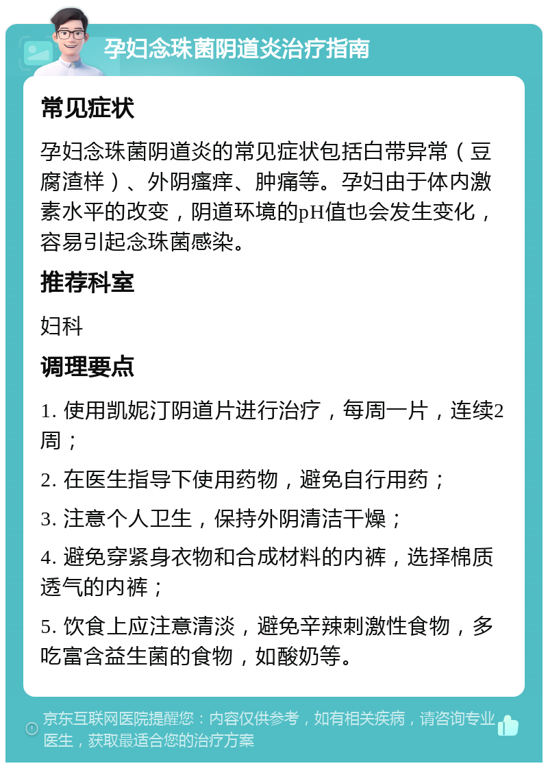 孕妇念珠菌阴道炎治疗指南 常见症状 孕妇念珠菌阴道炎的常见症状包括白带异常（豆腐渣样）、外阴瘙痒、肿痛等。孕妇由于体内激素水平的改变，阴道环境的pH值也会发生变化，容易引起念珠菌感染。 推荐科室 妇科 调理要点 1. 使用凯妮汀阴道片进行治疗，每周一片，连续2周； 2. 在医生指导下使用药物，避免自行用药； 3. 注意个人卫生，保持外阴清洁干燥； 4. 避免穿紧身衣物和合成材料的内裤，选择棉质透气的内裤； 5. 饮食上应注意清淡，避免辛辣刺激性食物，多吃富含益生菌的食物，如酸奶等。