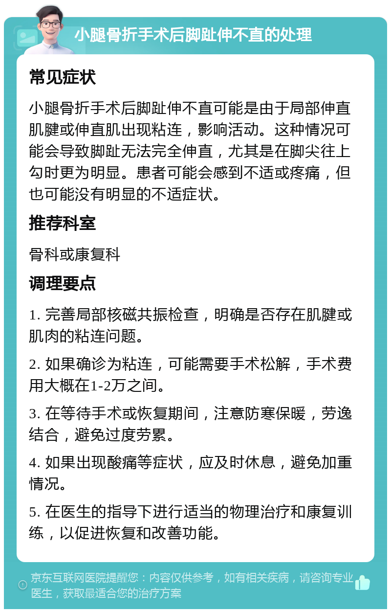 小腿骨折手术后脚趾伸不直的处理 常见症状 小腿骨折手术后脚趾伸不直可能是由于局部伸直肌腱或伸直肌出现粘连，影响活动。这种情况可能会导致脚趾无法完全伸直，尤其是在脚尖往上勾时更为明显。患者可能会感到不适或疼痛，但也可能没有明显的不适症状。 推荐科室 骨科或康复科 调理要点 1. 完善局部核磁共振检查，明确是否存在肌腱或肌肉的粘连问题。 2. 如果确诊为粘连，可能需要手术松解，手术费用大概在1-2万之间。 3. 在等待手术或恢复期间，注意防寒保暖，劳逸结合，避免过度劳累。 4. 如果出现酸痛等症状，应及时休息，避免加重情况。 5. 在医生的指导下进行适当的物理治疗和康复训练，以促进恢复和改善功能。