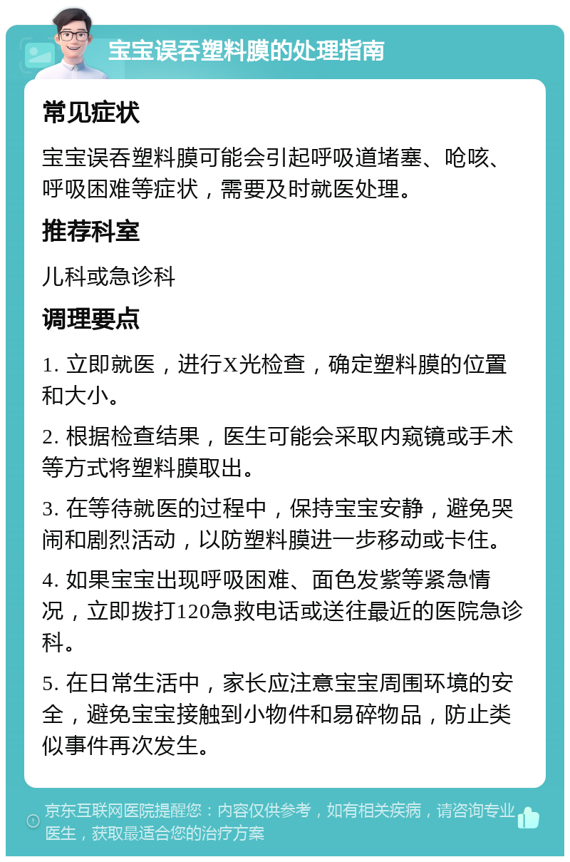 宝宝误吞塑料膜的处理指南 常见症状 宝宝误吞塑料膜可能会引起呼吸道堵塞、呛咳、呼吸困难等症状，需要及时就医处理。 推荐科室 儿科或急诊科 调理要点 1. 立即就医，进行X光检查，确定塑料膜的位置和大小。 2. 根据检查结果，医生可能会采取内窥镜或手术等方式将塑料膜取出。 3. 在等待就医的过程中，保持宝宝安静，避免哭闹和剧烈活动，以防塑料膜进一步移动或卡住。 4. 如果宝宝出现呼吸困难、面色发紫等紧急情况，立即拨打120急救电话或送往最近的医院急诊科。 5. 在日常生活中，家长应注意宝宝周围环境的安全，避免宝宝接触到小物件和易碎物品，防止类似事件再次发生。