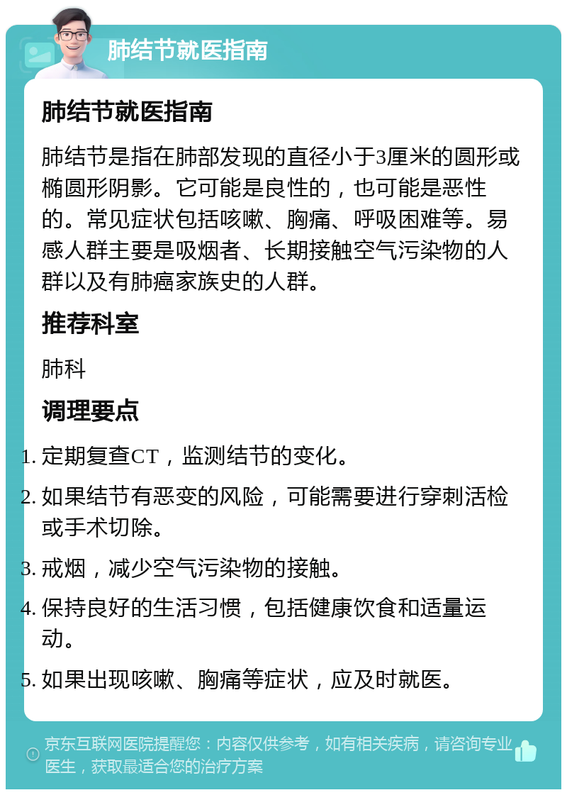 肺结节就医指南 肺结节就医指南 肺结节是指在肺部发现的直径小于3厘米的圆形或椭圆形阴影。它可能是良性的，也可能是恶性的。常见症状包括咳嗽、胸痛、呼吸困难等。易感人群主要是吸烟者、长期接触空气污染物的人群以及有肺癌家族史的人群。 推荐科室 肺科 调理要点 定期复查CT，监测结节的变化。 如果结节有恶变的风险，可能需要进行穿刺活检或手术切除。 戒烟，减少空气污染物的接触。 保持良好的生活习惯，包括健康饮食和适量运动。 如果出现咳嗽、胸痛等症状，应及时就医。