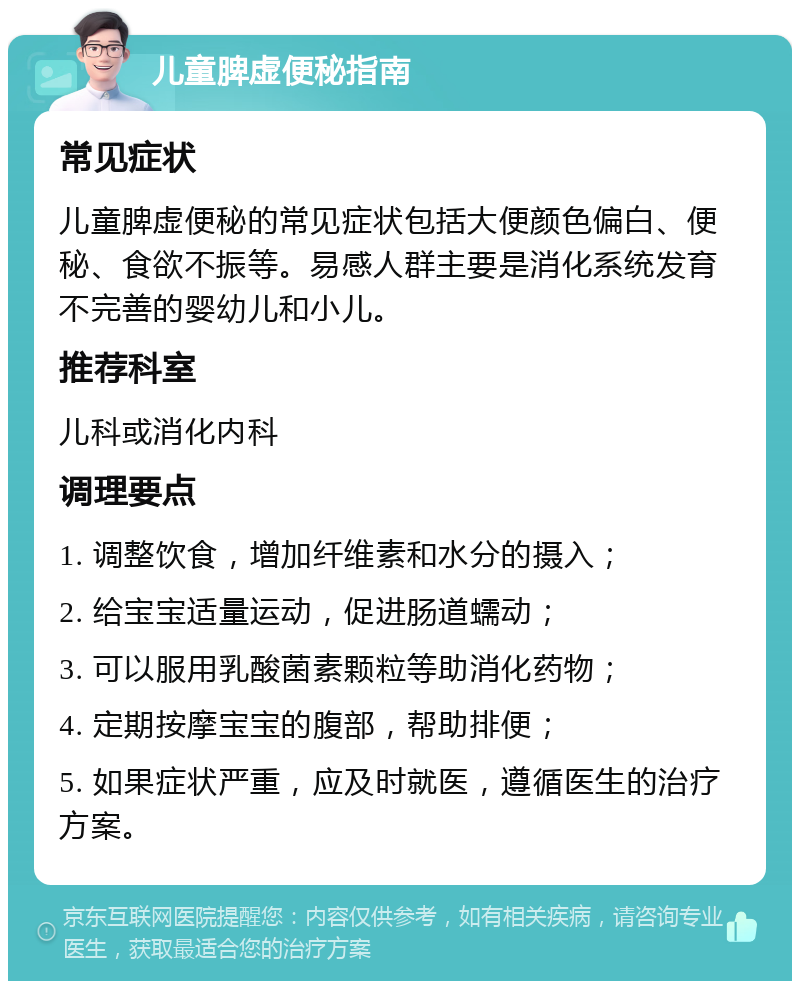 儿童脾虚便秘指南 常见症状 儿童脾虚便秘的常见症状包括大便颜色偏白、便秘、食欲不振等。易感人群主要是消化系统发育不完善的婴幼儿和小儿。 推荐科室 儿科或消化内科 调理要点 1. 调整饮食，增加纤维素和水分的摄入； 2. 给宝宝适量运动，促进肠道蠕动； 3. 可以服用乳酸菌素颗粒等助消化药物； 4. 定期按摩宝宝的腹部，帮助排便； 5. 如果症状严重，应及时就医，遵循医生的治疗方案。