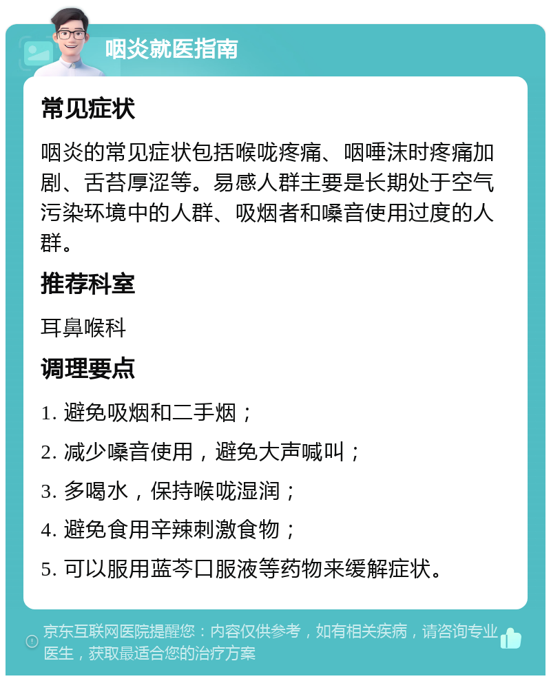 咽炎就医指南 常见症状 咽炎的常见症状包括喉咙疼痛、咽唾沫时疼痛加剧、舌苔厚涩等。易感人群主要是长期处于空气污染环境中的人群、吸烟者和嗓音使用过度的人群。 推荐科室 耳鼻喉科 调理要点 1. 避免吸烟和二手烟； 2. 减少嗓音使用，避免大声喊叫； 3. 多喝水，保持喉咙湿润； 4. 避免食用辛辣刺激食物； 5. 可以服用蓝芩口服液等药物来缓解症状。