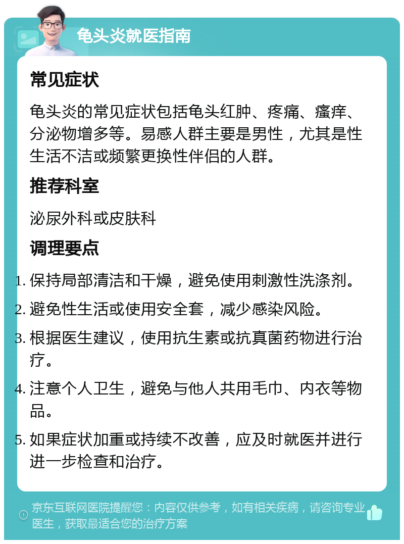 龟头炎就医指南 常见症状 龟头炎的常见症状包括龟头红肿、疼痛、瘙痒、分泌物增多等。易感人群主要是男性，尤其是性生活不洁或频繁更换性伴侣的人群。 推荐科室 泌尿外科或皮肤科 调理要点 保持局部清洁和干燥，避免使用刺激性洗涤剂。 避免性生活或使用安全套，减少感染风险。 根据医生建议，使用抗生素或抗真菌药物进行治疗。 注意个人卫生，避免与他人共用毛巾、内衣等物品。 如果症状加重或持续不改善，应及时就医并进行进一步检查和治疗。