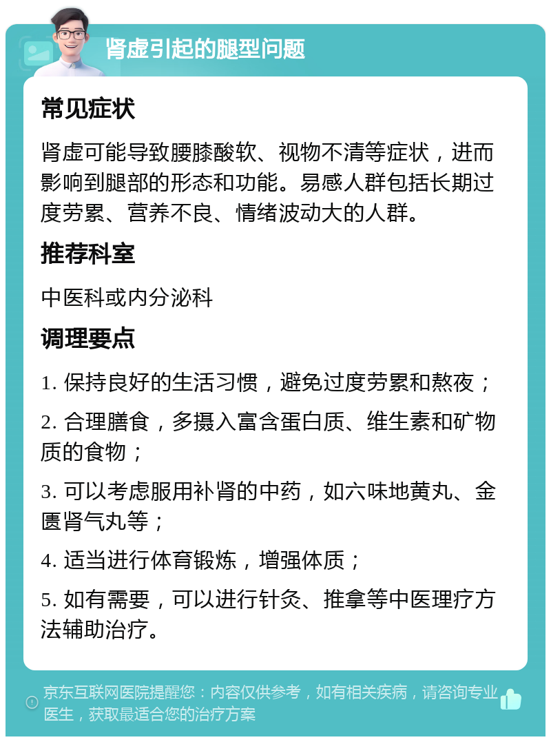 肾虚引起的腿型问题 常见症状 肾虚可能导致腰膝酸软、视物不清等症状，进而影响到腿部的形态和功能。易感人群包括长期过度劳累、营养不良、情绪波动大的人群。 推荐科室 中医科或内分泌科 调理要点 1. 保持良好的生活习惯，避免过度劳累和熬夜； 2. 合理膳食，多摄入富含蛋白质、维生素和矿物质的食物； 3. 可以考虑服用补肾的中药，如六味地黄丸、金匮肾气丸等； 4. 适当进行体育锻炼，增强体质； 5. 如有需要，可以进行针灸、推拿等中医理疗方法辅助治疗。