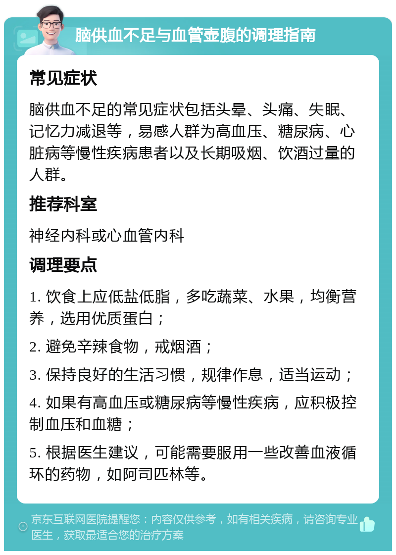 脑供血不足与血管壶腹的调理指南 常见症状 脑供血不足的常见症状包括头晕、头痛、失眠、记忆力减退等，易感人群为高血压、糖尿病、心脏病等慢性疾病患者以及长期吸烟、饮酒过量的人群。 推荐科室 神经内科或心血管内科 调理要点 1. 饮食上应低盐低脂，多吃蔬菜、水果，均衡营养，选用优质蛋白； 2. 避免辛辣食物，戒烟酒； 3. 保持良好的生活习惯，规律作息，适当运动； 4. 如果有高血压或糖尿病等慢性疾病，应积极控制血压和血糖； 5. 根据医生建议，可能需要服用一些改善血液循环的药物，如阿司匹林等。